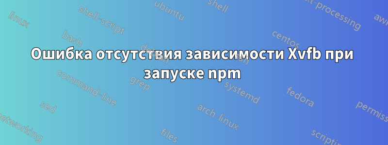 Ошибка отсутствия зависимости Xvfb при запуске npm