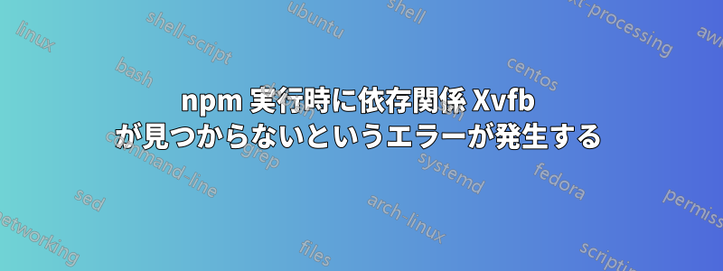 npm 実行時に依存関係 Xvfb が見つからないというエラーが発生する