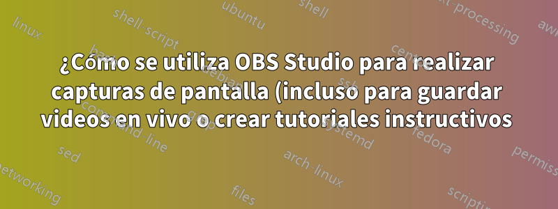 ¿Cómo se utiliza OBS Studio para realizar capturas de pantalla (incluso para guardar videos en vivo o crear tutoriales instructivos)?