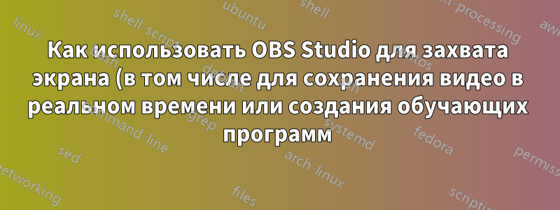 Как использовать OBS Studio для захвата экрана (в том числе для сохранения видео в реальном времени или создания обучающих программ)?