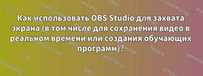 Как использовать OBS Studio для захвата экрана (в том числе для сохранения видео в реальном времени или создания обучающих программ)?