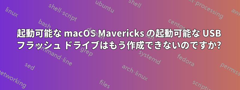 起動可能な macOS Mavericks の起動可能な USB フラッシュ ドライブはもう作成できないのですか?