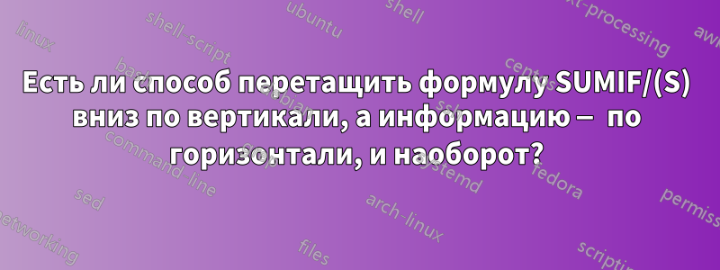 Есть ли способ перетащить формулу SUMIF/(S) вниз по вертикали, а информацию — по горизонтали, и наоборот?