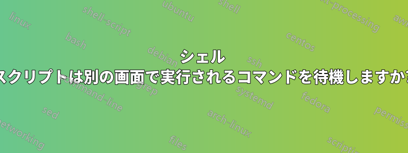 シェル スクリプトは別の画面で実行されるコマンドを待機しますか?