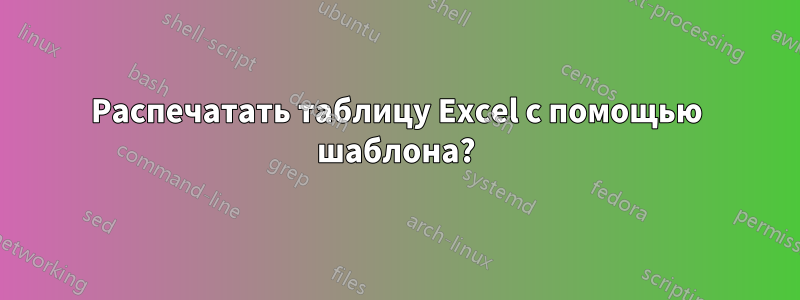 Распечатать таблицу Excel с помощью шаблона?