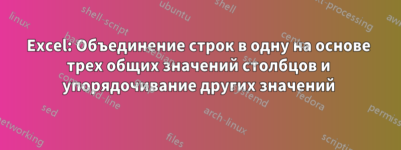 Excel: Объединение строк в одну на основе трех общих значений столбцов и упорядочивание других значений