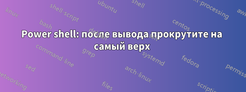 Power shell: после вывода прокрутите на самый верх