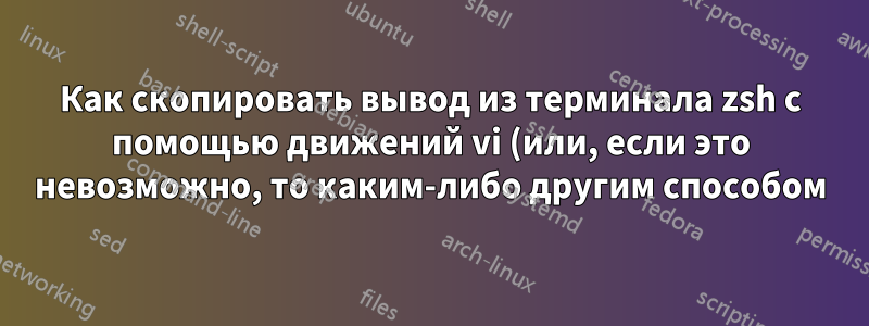 Как скопировать вывод из терминала zsh с помощью движений vi (или, если это невозможно, то каким-либо другим способом)?