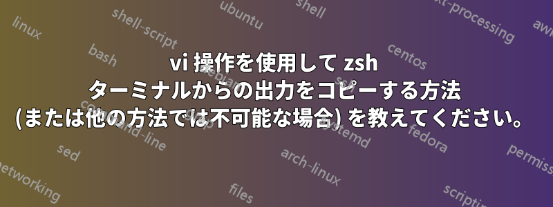 vi 操作を使用して zsh ターミナルからの出力をコピーする方法 (または他の方法では不可能な場合) を教えてください。