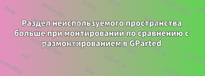 Раздел неиспользуемого пространства больше при монтировании по сравнению с размонтированием в GParted