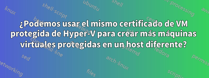 ¿Podemos usar el mismo certificado de VM protegida de Hyper-V para crear más máquinas virtuales protegidas en un host diferente?