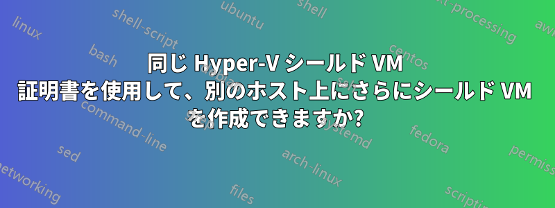 同じ Hyper-V シールド VM 証明書を使用して、別のホスト上にさらにシールド VM を作成できますか?