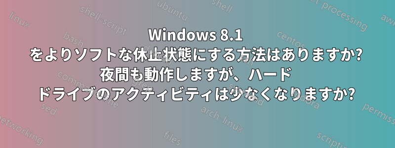 Windows 8.1 をよりソフトな休止状態にする方法はありますか? 夜間も動作しますが、ハード ドライブのアクティビティは少なくなりますか?