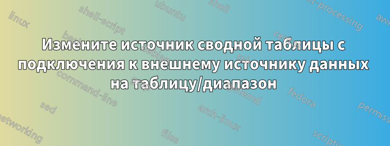 Измените источник сводной таблицы с подключения к внешнему источнику данных на таблицу/диапазон