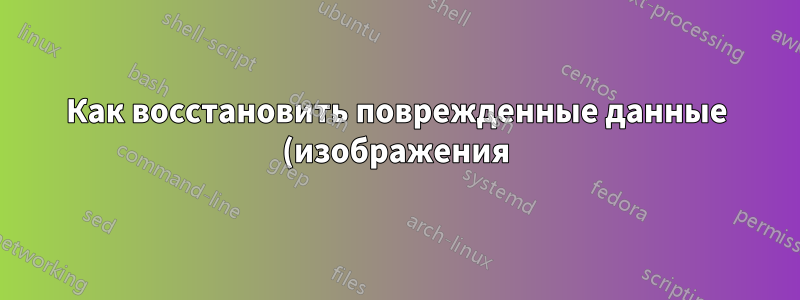 Как восстановить поврежденные данные (изображения) и сделать их читаемыми?