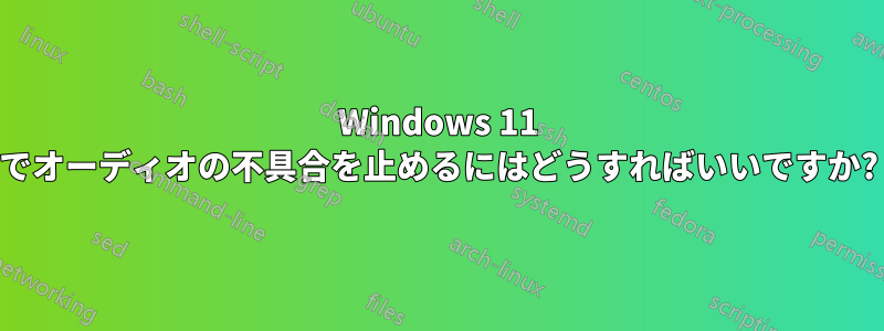 Windows 11 でオーディオの不具合を止めるにはどうすればいいですか?