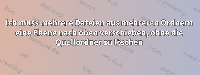 Ich muss mehrere Dateien aus mehreren Ordnern eine Ebene nach oben verschieben, ohne die Quellordner zu löschen