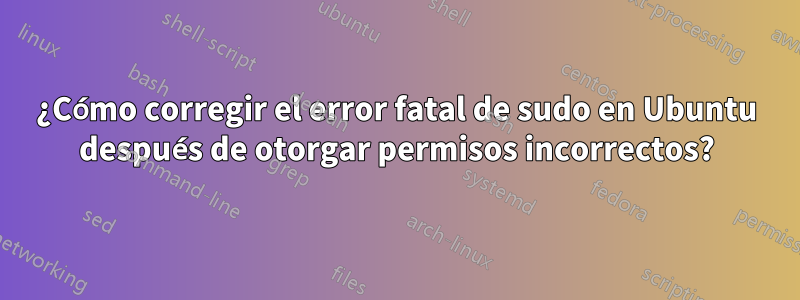 ¿Cómo corregir el error fatal de sudo en Ubuntu después de otorgar permisos incorrectos?