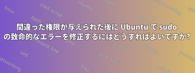 間違った権限が与えられた後に Ubuntu で sudo の致命的なエラーを修正するにはどうすればよいですか?