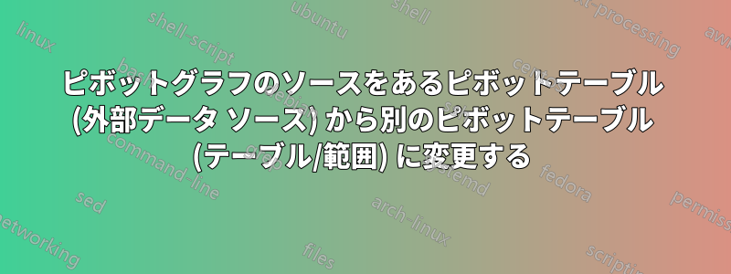 ピボットグラフのソースをあるピボットテーブル (外部データ ソース) から別のピボットテーブル (テーブル/範囲) に変更する