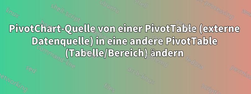 PivotChart-Quelle von einer PivotTable (externe Datenquelle) in eine andere PivotTable (Tabelle/Bereich) ändern