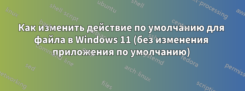 Как изменить действие по умолчанию для файла в Windows 11 (без изменения приложения по умолчанию)