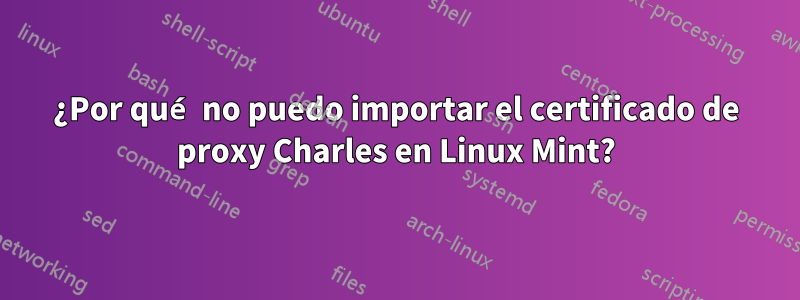 ¿Por qué no puedo importar el certificado de proxy Charles en Linux Mint?