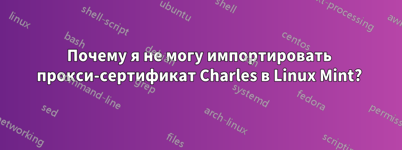 Почему я не могу импортировать прокси-сертификат Charles в Linux Mint?