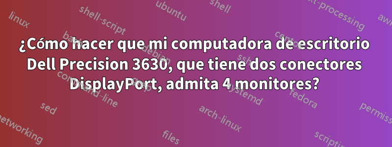 ¿Cómo hacer que mi computadora de escritorio Dell Precision 3630, que tiene dos conectores DisplayPort, admita 4 monitores?