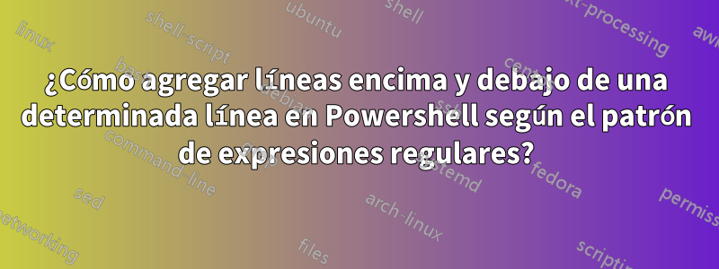 ¿Cómo agregar líneas encima y debajo de una determinada línea en Powershell según el patrón de expresiones regulares?