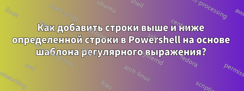 Как добавить строки выше и ниже определенной строки в Powershell на основе шаблона регулярного выражения?