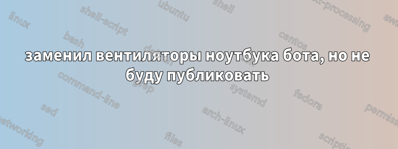 заменил вентиляторы ноутбука бота, но не буду публиковать