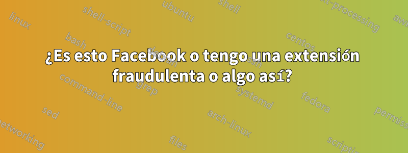 ¿Es esto Facebook o tengo una extensión fraudulenta o algo así?