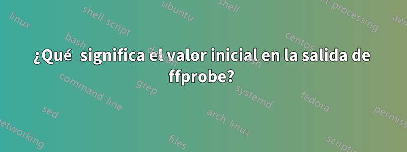 ¿Qué significa el valor inicial en la salida de ffprobe?