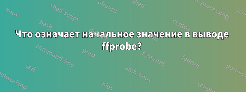 Что означает начальное значение в выводе ffprobe?