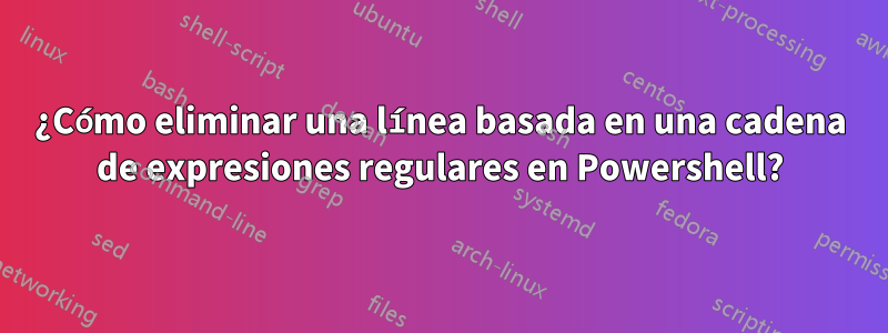 ¿Cómo eliminar una línea basada en una cadena de expresiones regulares en Powershell?