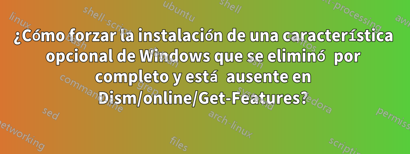 ¿Cómo forzar la instalación de una característica opcional de Windows que se eliminó por completo y está ausente en Dism/online/Get-Features?