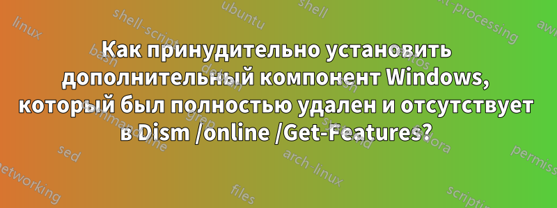 Как принудительно установить дополнительный компонент Windows, который был полностью удален и отсутствует в Dism /online /Get-Features?