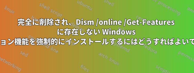 完全に削除され、Dism /online /Get-Features に存在しない Windows オプション機能を強制的にインストールするにはどうすればよいですか?