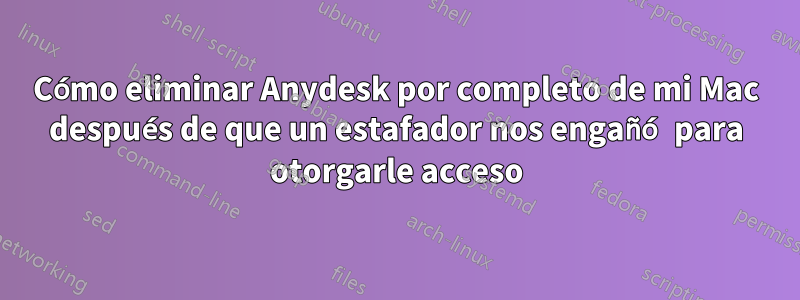 Cómo eliminar Anydesk por completo de mi Mac después de que un estafador nos engañó para otorgarle acceso