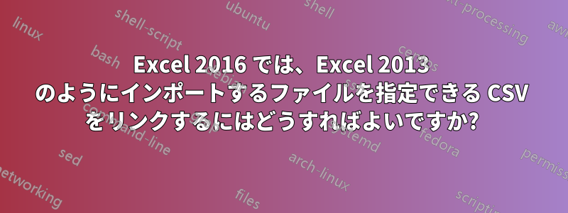 Excel 2016 では、Excel 2013 のようにインポートするファイルを指定できる CSV をリンクするにはどうすればよいですか?