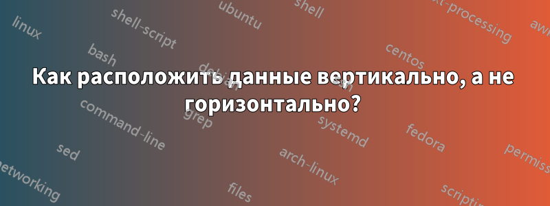 Как расположить данные вертикально, а не горизонтально?