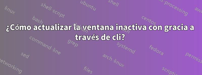 ¿Cómo actualizar la ventana inactiva con gracia a través de cli?