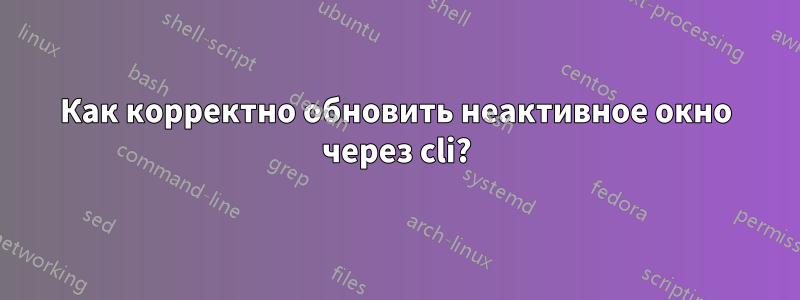 Как корректно обновить неактивное окно через cli?