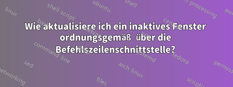 Wie aktualisiere ich ein inaktives Fenster ordnungsgemäß über die Befehlszeilenschnittstelle?