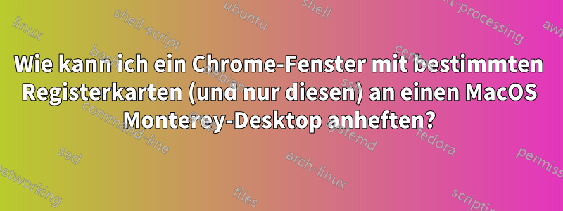 Wie kann ich ein Chrome-Fenster mit bestimmten Registerkarten (und nur diesen) an einen MacOS Monterey-Desktop anheften?