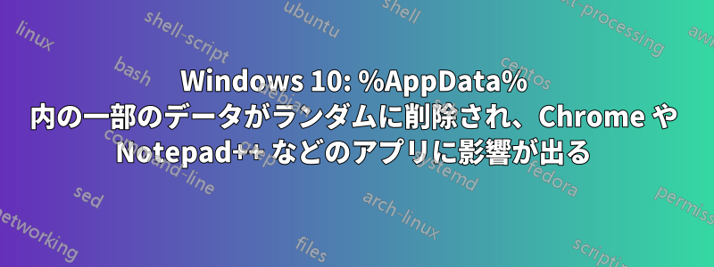 Windows 10: %AppData% 内の一部のデータがランダムに削除され、Chrome や Notepad++ などのアプリに影響が出る