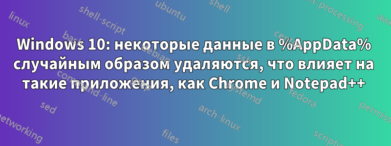 Windows 10: некоторые данные в %AppData% случайным образом удаляются, что влияет на такие приложения, как Chrome и Notepad++