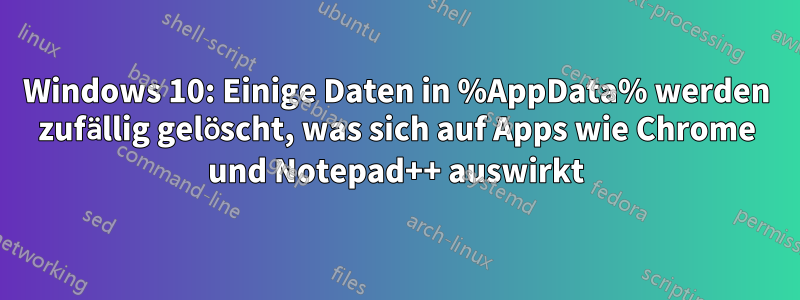 Windows 10: Einige Daten in %AppData% werden zufällig gelöscht, was sich auf Apps wie Chrome und Notepad++ auswirkt