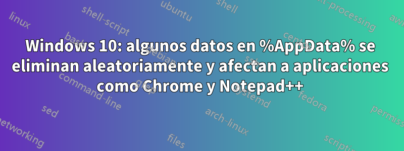 Windows 10: algunos datos en %AppData% se eliminan aleatoriamente y afectan a aplicaciones como Chrome y Notepad++